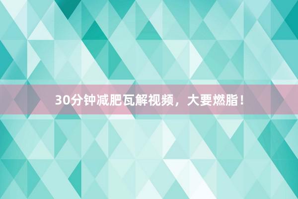 30分钟减肥瓦解视频,大要燃脂!