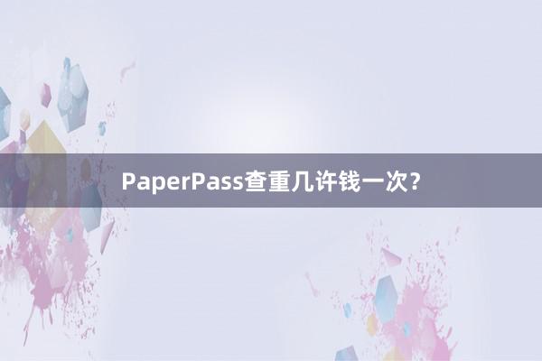 PaperPass查重几许钱一次？